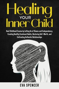 Healing Your Inner Child: Heal Childhood Trauma by Letting Go of Shame and Codependency, Creating Healthy Emotional Habits, Restoring Self-Worth, and Cultivating Authentic Relationships - Eva Spencer - E-Book