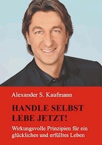 HANDLE SELBST und LEBE JETZT! Wirkungsvolle Prinzipien für ein glückliches und erfülltes Leben - Alexander S. Kaufmann - E-Book