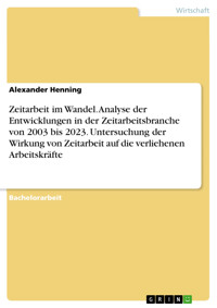 Zeitarbeit im Wandel. Analyse der Entwicklungen in der Zeitarbeitsbranche von 2003 bis 2023. Untersuchung der Wirkung von Zeitarbeit auf die verliehenen Arbeitskräfte - Alexander Henning - E-Book