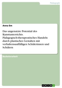 Das ungenutzte Potential des Kunstunterrichts. Pädagogisch-therapeutisches Handeln durch plastisches Gestalten mit verhaltensauffälligen Schülerinnen und Schülern - Anna Em - E-Book