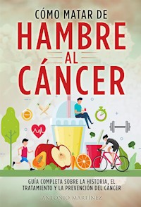 CÓMO MATAR DE HAMBRE AL CÁNCER. Guía completa sobre la historia, el tratamiento y la prevención del cáncer - Antonio Martinez - E-Book