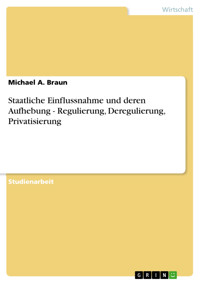 Staatliche Einflussnahme und deren Aufhebung - Regulierung, Deregulierung, Privatisierung - Michael A. Braun - E-Book