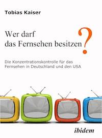 Wer darf das Fernsehen besitzen? Die Konzentrationskontrolle für das Fernsehen in Deutschland und den USA - Tobias Kaiser - E-Book