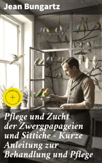 Pflege und Zucht der Zwergpapageien und Sittiche - Kurze Anleitung zur Behandlung und Pflege - Jean Bungartz - E-Book