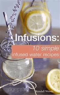 Infusions: 10 Simple Infused Water Recipes - Kendall Woods - E-Book