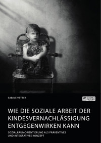 Wie die Soziale Arbeit der Kindesvernachlässigung entgegenwirken kann. Sozialraumorientierung als präventives und integratives Konzept - Sabine Vetter - E-Book