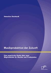 Musikproduktion der Zukunft: Eine empirische Studie über neue Möglichkeiten für Musiker und Produzenten - Sebastian Steinhardt - E-Book