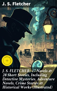 J. S. FLETCHER: 17 Novels & 28 Short Stories, Including Detective Mysteries, Adventure Novels, Crime Stories & Historical Works (Illustrated) - J.S. Fletcher - E-Book