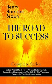 THE ROAD TO SUCCESS – Complete Series: Dollars Want Me, How To Control Fate Through Suggestion, Concentration, The Call Of The Twentieth Century & The New Emancipation - Henry Harrison Brown - E-Book