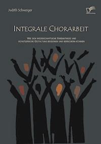 Integrale Chorarbeit: Wie sich wissenschaftliche Erkenntnisse und künstlerische Gestaltung begegnen und bereichern können - Judith Schweiger - E-Book