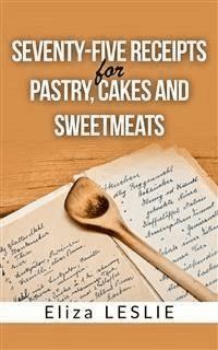 Seventy-Five Receipts for Pastry Cakes, and Sweetmeats - Leslie Eliza - E-Book