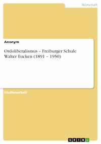Ordoliberalismus – Freiburger Schule Walter Eucken (1891 – 1950) - - E-Book