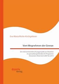 Vom Wegnehmen der Grenze. Ein Interventionsforschungsprojekt zur Situation im grenzübergreifenden EU-Programm Slowenien-Österreich 2007 bis 2013 - Eva-Maria Wutte-Kirchgatterer - E-Book