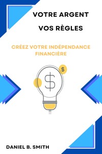 Votre Argent Vos Règles: Créez Votre Indépendance Financière - Daniel B. Smith - E-Book